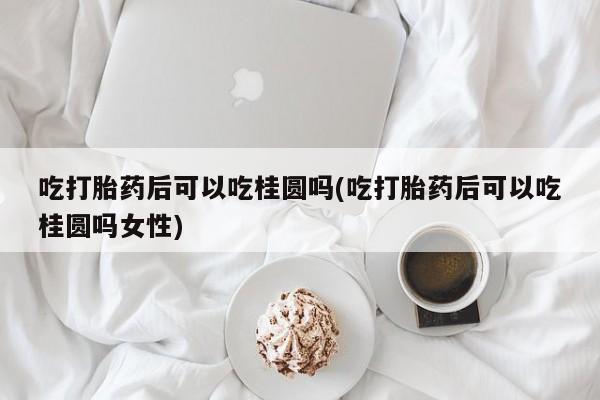 吃什么药可以流产堕胎、吃打胎药后可以吃桂圆吗(吃打胎药后可以吃桂圆吗女性)