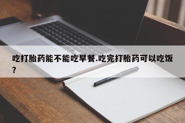 吃什么药可以流产堕胎、吃打胎药能不能吃早餐.吃完打胎药可以吃饭？