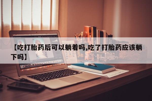 吃什么药可以流产堕胎、【吃打胎药后可以躺着吗,吃了打胎药应该躺下吗】