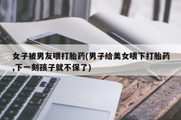 吃什么药可以流产堕胎、女子被男友喂打胎药(男子给美女喂下打胎药,下一刻孩子就不保了)