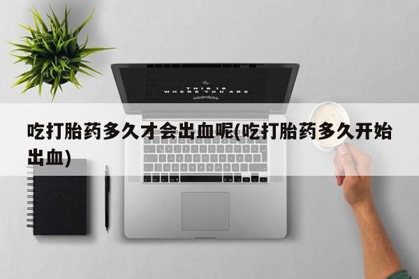 吃什么药可以流产堕胎、吃打胎药多久才会出血呢(吃打胎药多久开始出血)