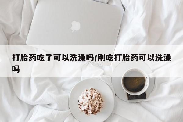 吃什么药可以流产堕胎、打胎药吃了可以洗澡吗/刚吃打胎药可以洗澡吗