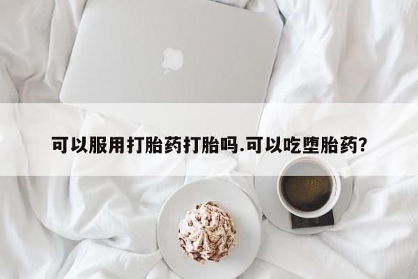 吃什么药可以流产堕胎、可以服用打胎药打胎吗.可以吃堕胎药？