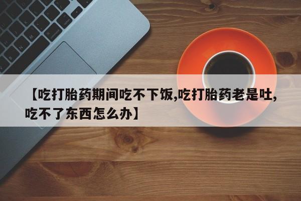 吃什么药可以流产堕胎、【吃打胎药期间吃不下饭,吃打胎药老是吐,吃不了东西怎么办】