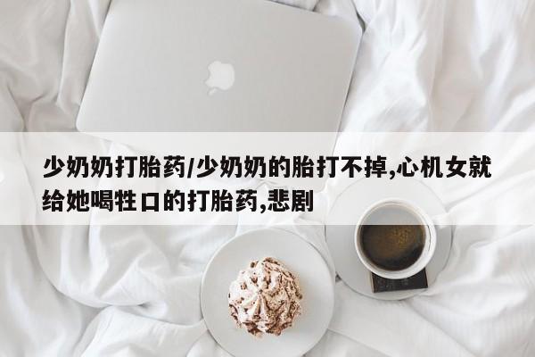 吃什么药可以流产堕胎、少奶奶打胎药/少奶奶的胎打不掉,心机女就给她喝牲口的打胎药,悲剧