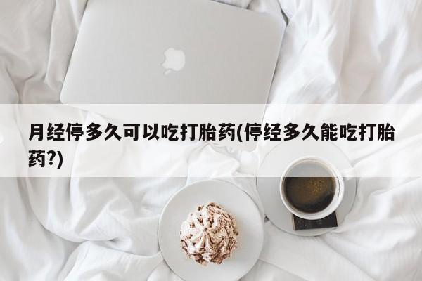 吃什么药可以流产堕胎、月经停多久可以吃打胎药(停经多久能吃打胎药?)