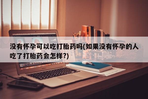 吃什么药可以流产堕胎、没有怀孕可以吃打胎药吗(如果没有怀孕的人吃了打胎药会怎样?)