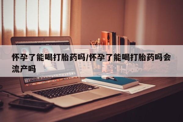 吃什么药可以流产堕胎、怀孕了能喝打胎药吗/怀孕了能喝打胎药吗会流产吗