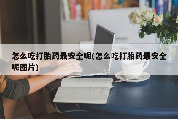 吃什么药可以流产堕胎、怎么吃打胎药最安全呢(怎么吃打胎药最安全呢图片)