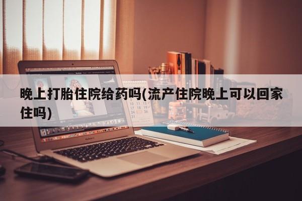 吃什么药可以流产堕胎、晚上打胎住院给药吗(流产住院晚上可以回家住吗)