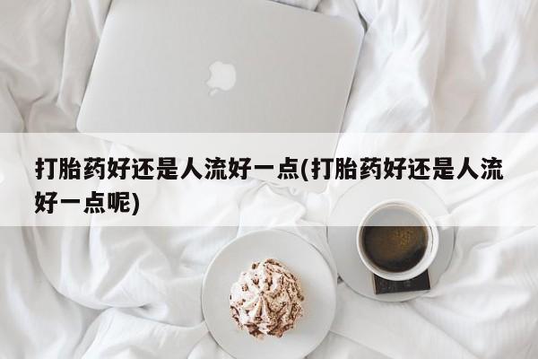 吃什么药可以流产堕胎、打胎药好还是人流好一点(打胎药好还是人流好一点呢)