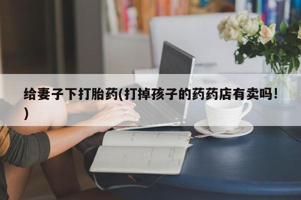 吃什么药可以流产堕胎、给妻子下打胎药(打掉孩子的药药店有卖吗!)