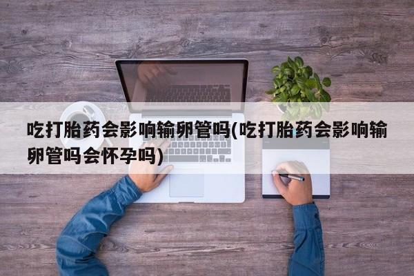 吃什么药可以流产堕胎、吃打胎药会影响输卵管吗(吃打胎药会影响输卵管吗会怀孕吗)