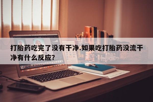 吃什么药可以流产堕胎、打胎药吃完了没有干净.如果吃打胎药没流干净有什么反应？