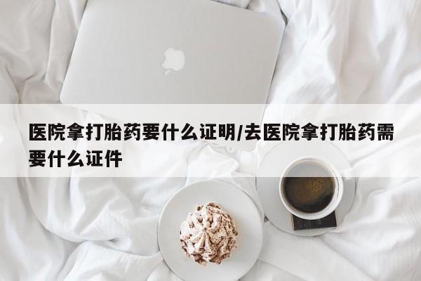 吃什么药可以流产堕胎、医院拿打胎药要什么证明/去医院拿打胎药需要什么证件