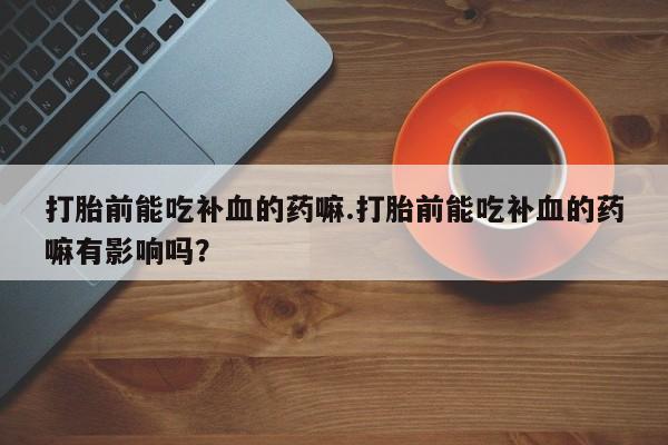 吃什么药可以流产堕胎、打胎前能吃补血的药嘛.打胎前能吃补血的药嘛有影响吗？