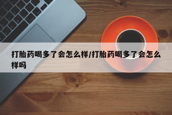 吃什么药可以流产堕胎、打胎药喝多了会怎么样/打胎药喝多了会怎么样吗