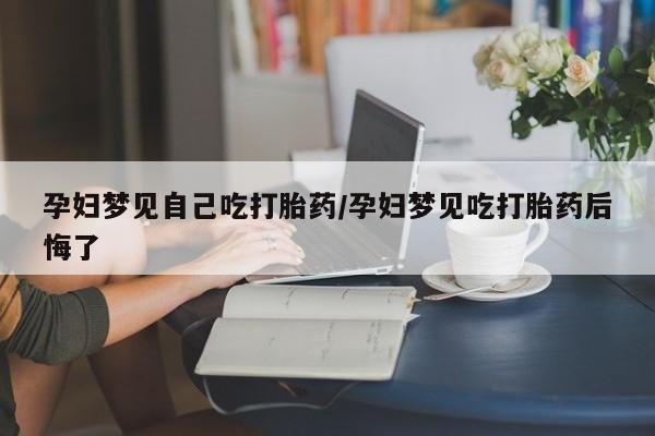 吃什么药可以流产堕胎、孕妇梦见自己吃打胎药/孕妇梦见吃打胎药后悔了