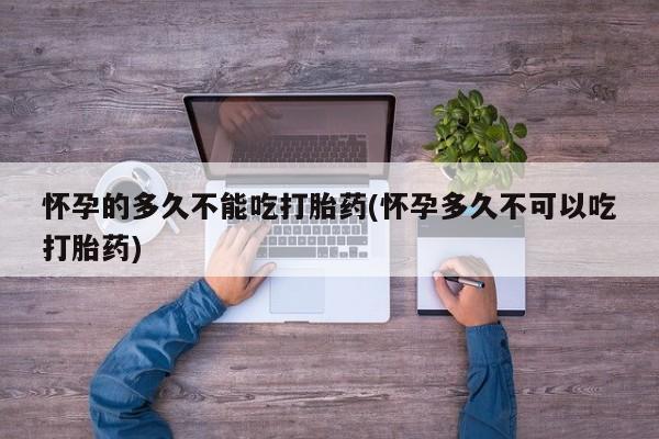 吃什么药可以流产堕胎、怀孕的多久不能吃打胎药(怀孕多久不可以吃打胎药)