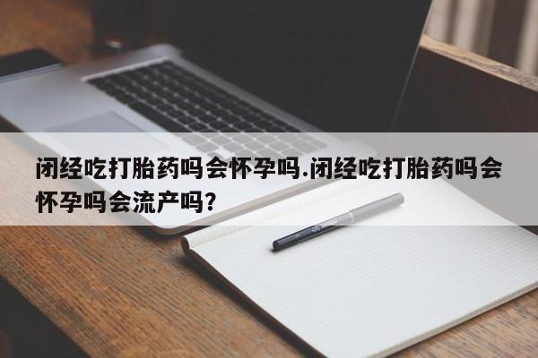 吃什么药可以流产堕胎、闭经吃打胎药吗会怀孕吗.闭经吃打胎药吗会怀孕吗会流产吗？
