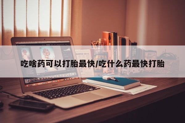 吃什么药可以流产堕胎、吃啥药可以打胎最快/吃什么药最快打胎