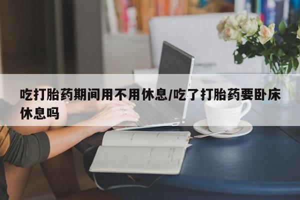 吃什么药可以流产堕胎、吃打胎药期间用不用休息/吃了打胎药要卧床休息吗