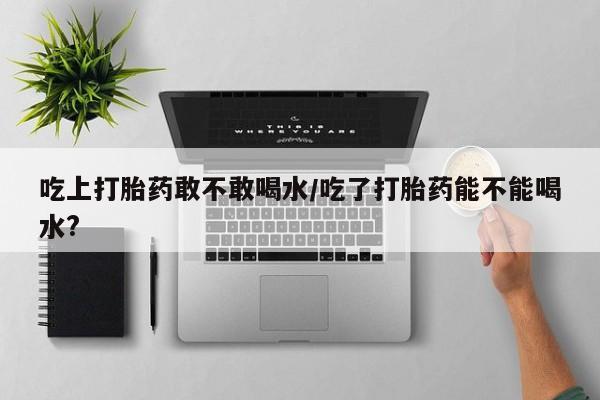 吃什么药可以流产堕胎、吃上打胎药敢不敢喝水/吃了打胎药能不能喝水?