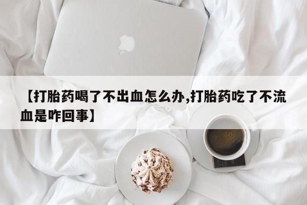 吃什么药可以流产堕胎、【打胎药喝了不出血怎么办,打胎药吃了不流血是咋回事】