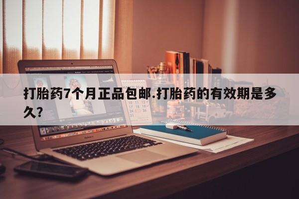 吃什么药可以流产堕胎、打胎药7个月正品包邮.打胎药的有效期是多久？