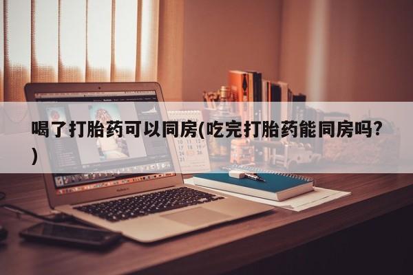 吃什么药可以流产堕胎、喝了打胎药可以同房(吃完打胎药能同房吗?)
