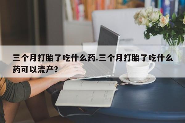 吃什么药可以流产堕胎、三个月打胎了吃什么药.三个月打胎了吃什么药可以流产？