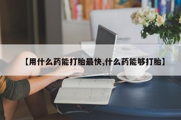 吃什么药可以流产堕胎、【用什么药能打胎最快,什么药能够打胎】