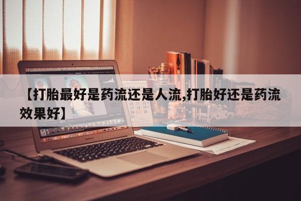吃什么药可以流产堕胎、【打胎最好是药流还是人流,打胎好还是药流效果好】