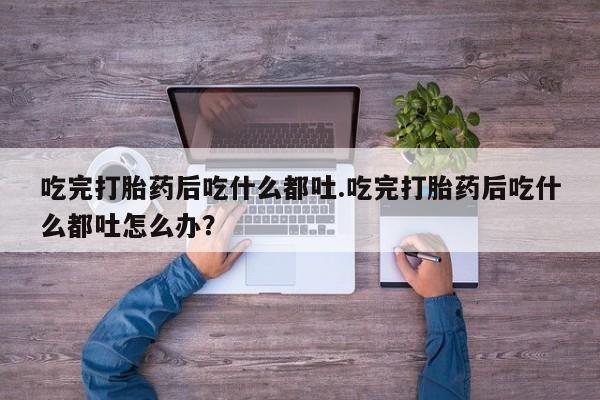 吃什么药可以流产堕胎、吃完打胎药后吃什么都吐.吃完打胎药后吃什么都吐怎么办？