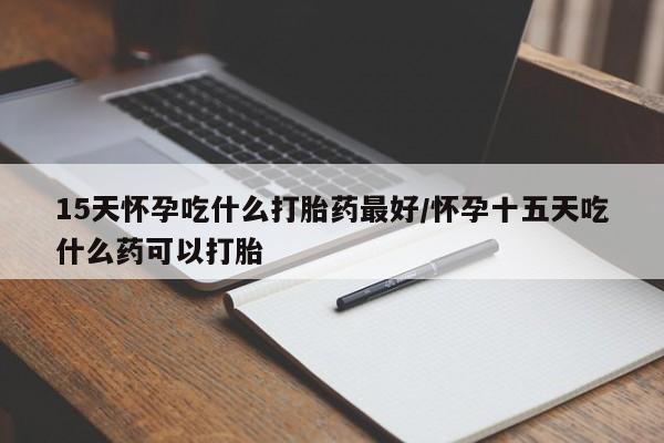 吃什么药可以流产堕胎、15天怀孕吃什么打胎药最好/怀孕十五天吃什么药可以打胎