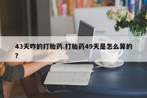 吃什么药可以流产堕胎、43天咋的打胎药.打胎药49天是怎么算的？