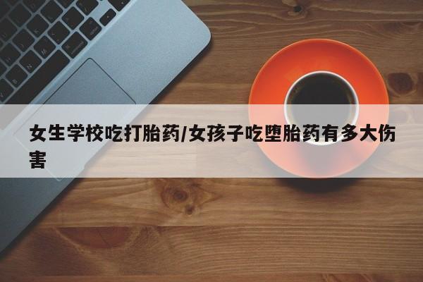 吃什么药可以流产堕胎、女生学校吃打胎药/女孩子吃堕胎药有多大伤害
