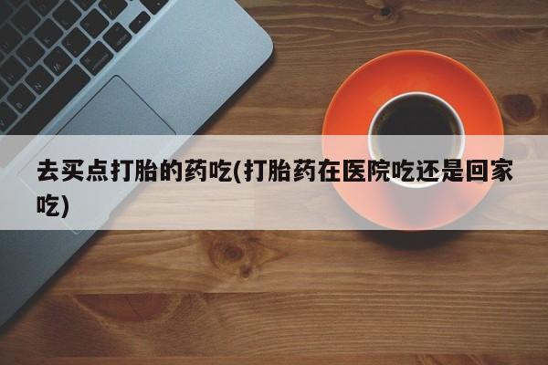 吃什么药可以流产堕胎、去买点打胎的药吃(打胎药在医院吃还是回家吃)
