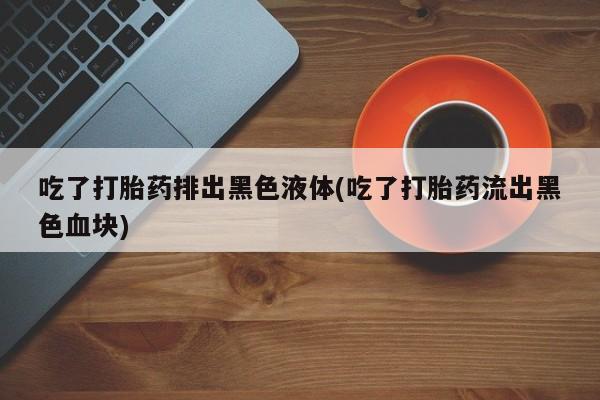 吃什么药可以流产堕胎、吃了打胎药排出黑色液体(吃了打胎药流出黑色血块)