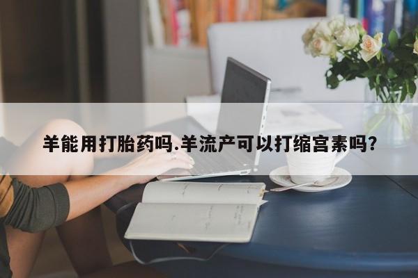 吃什么药可以流产堕胎、羊能用打胎药吗.羊流产可以打缩宫素吗？
