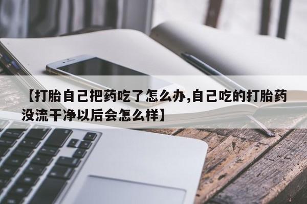 吃什么药可以流产堕胎、【打胎自己把药吃了怎么办,自己吃的打胎药没流干净以后会怎么样】