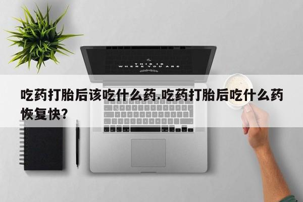 吃什么药可以流产堕胎、吃药打胎后该吃什么药.吃药打胎后吃什么药恢复快？