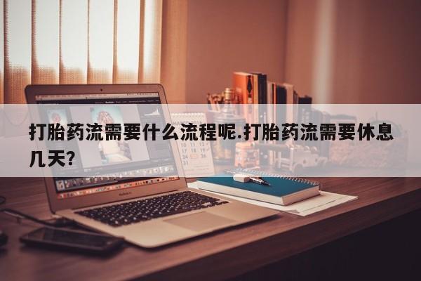 吃什么药可以流产堕胎、打胎药流需要什么流程呢.打胎药流需要休息几天？