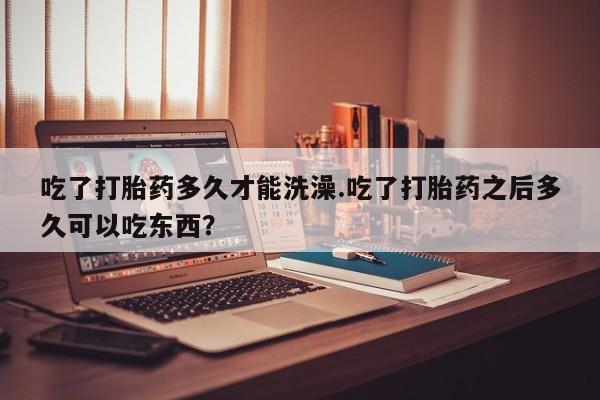 吃什么药可以流产堕胎、吃了打胎药多久才能洗澡.吃了打胎药之后多久可以吃东西？