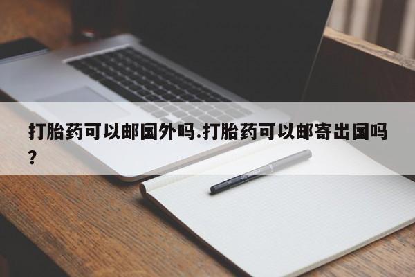 吃什么药可以流产堕胎、打胎药可以邮国外吗.打胎药可以邮寄出国吗？