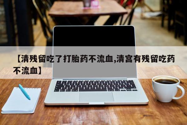 吃什么药可以流产堕胎、【清残留吃了打胎药不流血,清宫有残留吃药不流血】