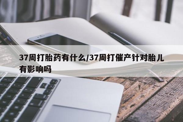 吃什么药可以流产堕胎、37周打胎药有什么/37周打催产针对胎儿有影响吗