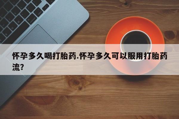 吃什么药可以流产堕胎、怀孕多久喝打胎药.怀孕多久可以服用打胎药流？