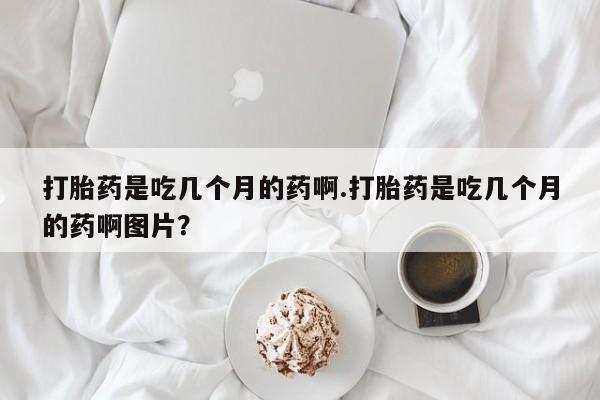 吃什么药可以流产堕胎、打胎药是吃几个月的药啊.打胎药是吃几个月的药啊图片？