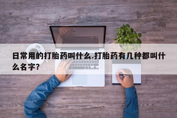 吃什么药可以流产堕胎、日常用的打胎药叫什么.打胎药有几种都叫什么名字？
